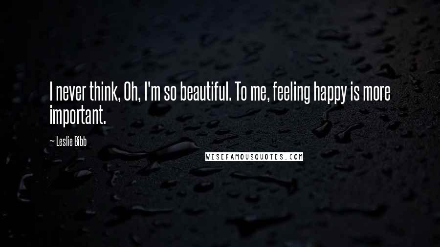 Leslie Bibb Quotes: I never think, Oh, I'm so beautiful. To me, feeling happy is more important.