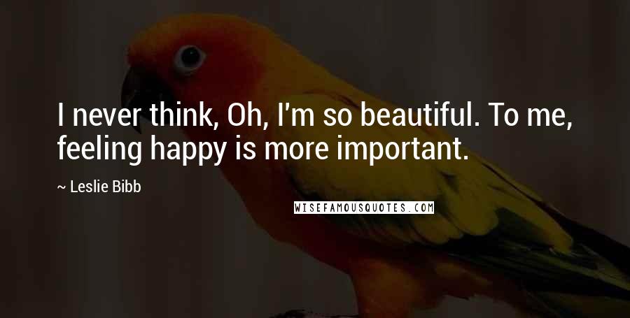 Leslie Bibb Quotes: I never think, Oh, I'm so beautiful. To me, feeling happy is more important.