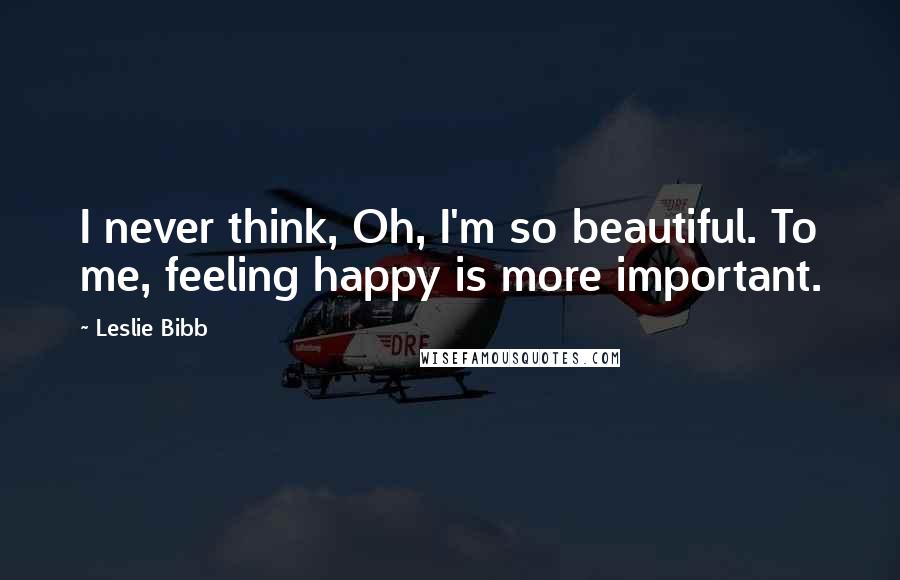 Leslie Bibb Quotes: I never think, Oh, I'm so beautiful. To me, feeling happy is more important.