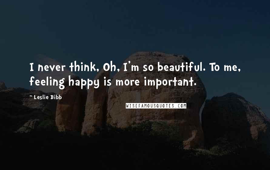 Leslie Bibb Quotes: I never think, Oh, I'm so beautiful. To me, feeling happy is more important.