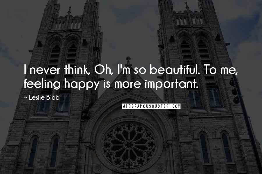 Leslie Bibb Quotes: I never think, Oh, I'm so beautiful. To me, feeling happy is more important.
