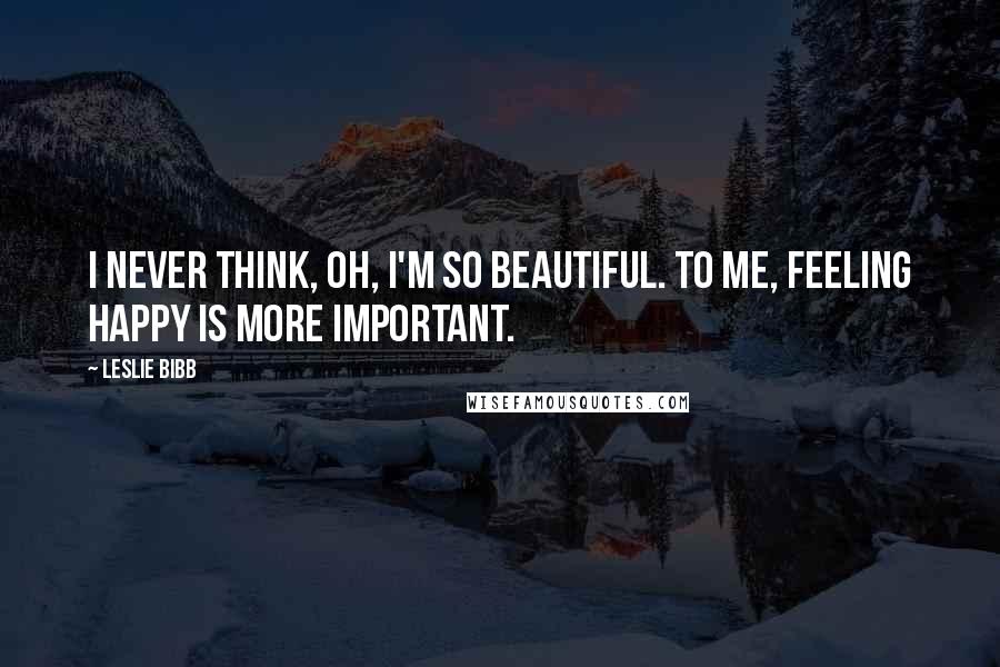 Leslie Bibb Quotes: I never think, Oh, I'm so beautiful. To me, feeling happy is more important.