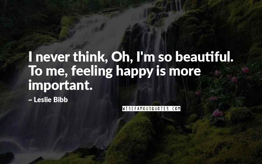 Leslie Bibb Quotes: I never think, Oh, I'm so beautiful. To me, feeling happy is more important.