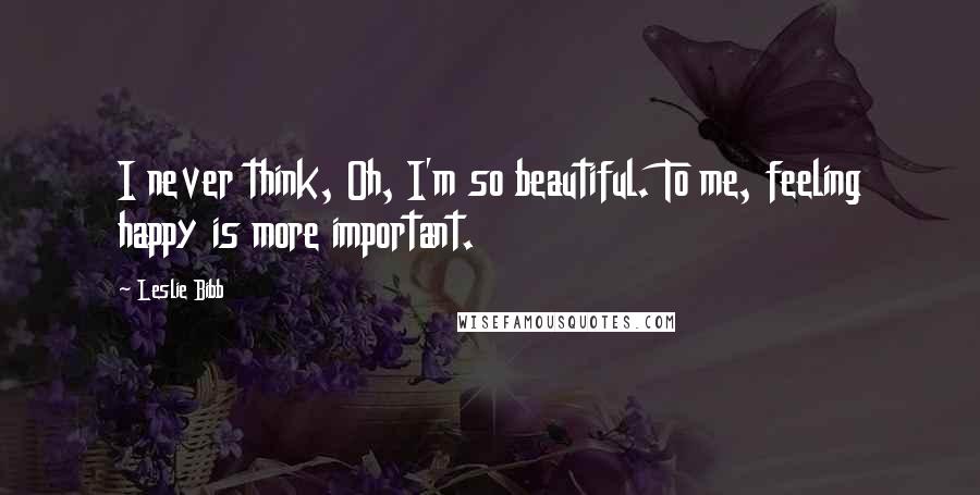 Leslie Bibb Quotes: I never think, Oh, I'm so beautiful. To me, feeling happy is more important.