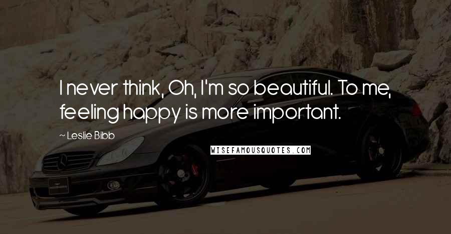 Leslie Bibb Quotes: I never think, Oh, I'm so beautiful. To me, feeling happy is more important.