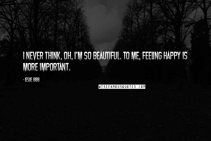 Leslie Bibb Quotes: I never think, Oh, I'm so beautiful. To me, feeling happy is more important.
