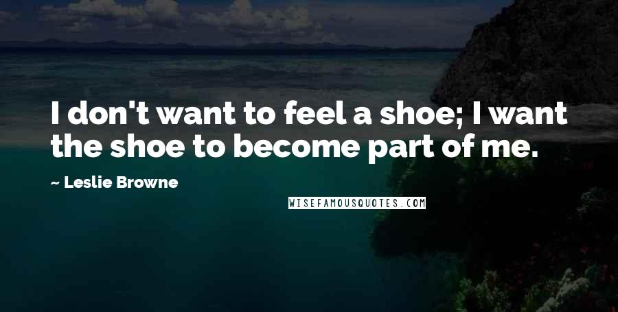 Leslie Browne Quotes: I don't want to feel a shoe; I want the shoe to become part of me.