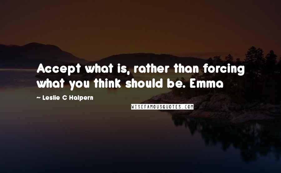 Leslie C Halpern Quotes: Accept what is, rather than forcing what you think should be. Emma