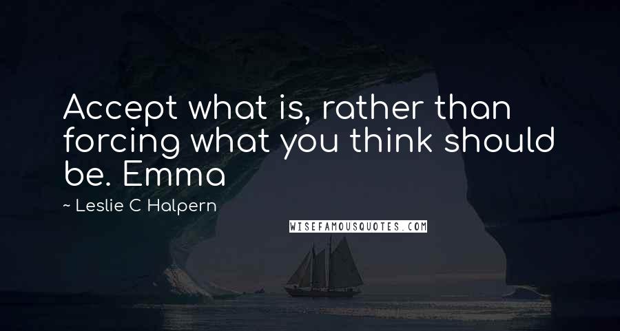 Leslie C Halpern Quotes: Accept what is, rather than forcing what you think should be. Emma