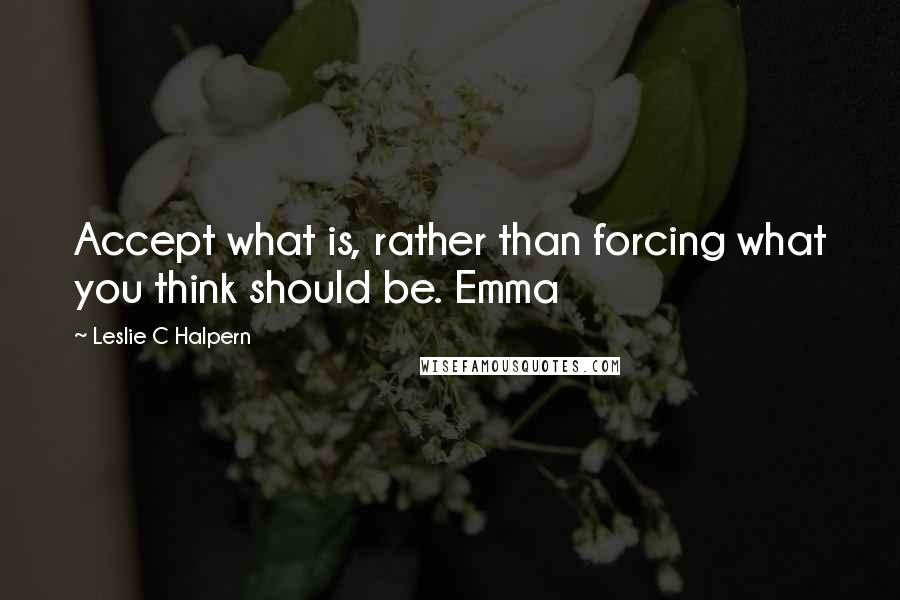 Leslie C Halpern Quotes: Accept what is, rather than forcing what you think should be. Emma