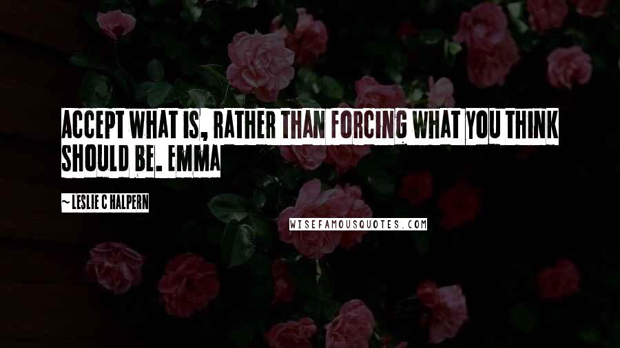 Leslie C Halpern Quotes: Accept what is, rather than forcing what you think should be. Emma