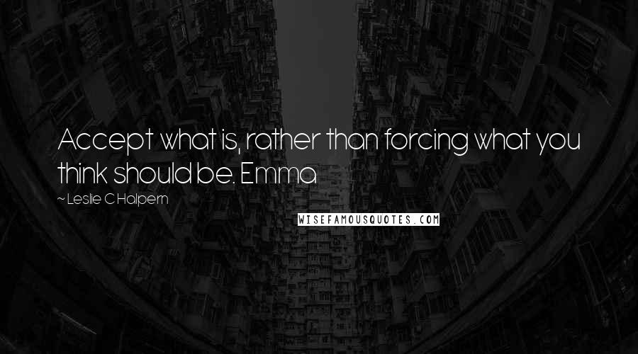 Leslie C Halpern Quotes: Accept what is, rather than forcing what you think should be. Emma