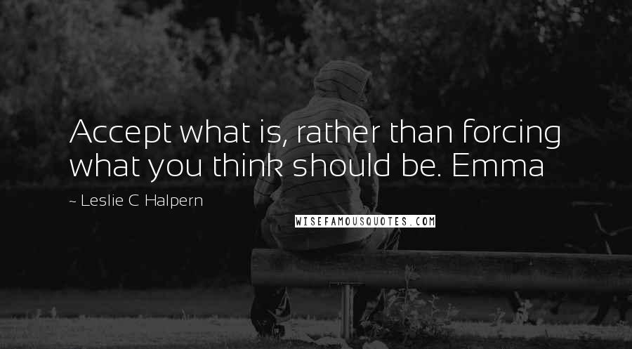 Leslie C Halpern Quotes: Accept what is, rather than forcing what you think should be. Emma