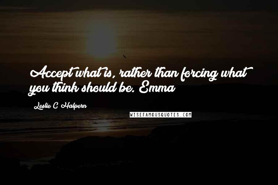 Leslie C Halpern Quotes: Accept what is, rather than forcing what you think should be. Emma