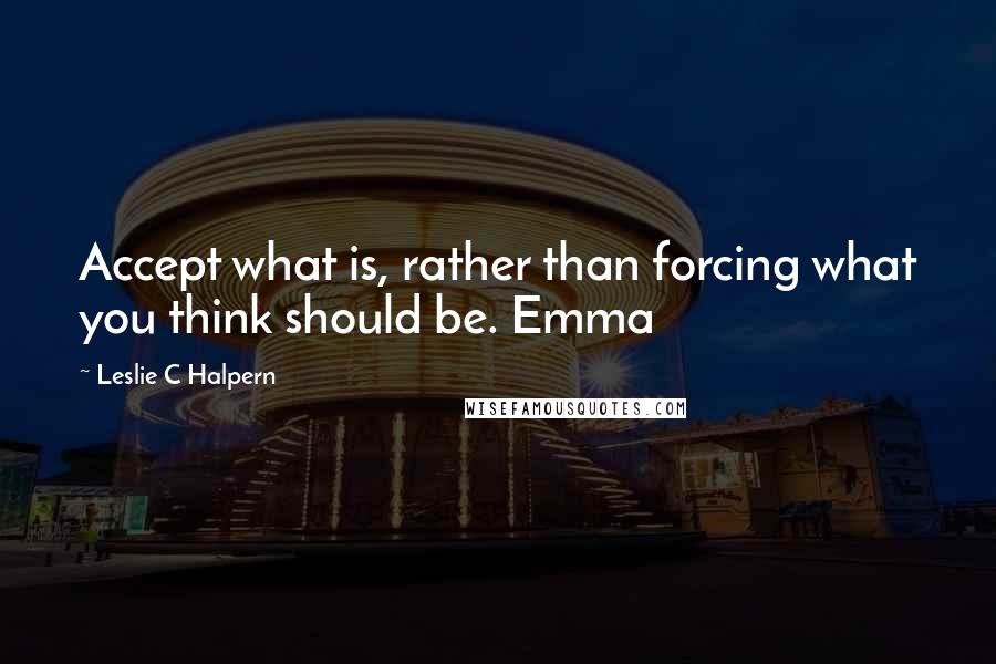 Leslie C Halpern Quotes: Accept what is, rather than forcing what you think should be. Emma