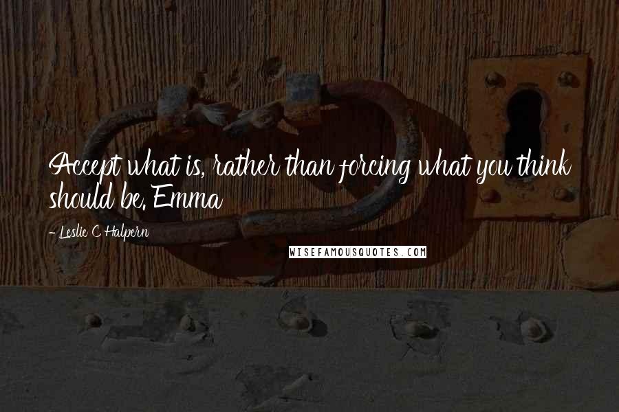 Leslie C Halpern Quotes: Accept what is, rather than forcing what you think should be. Emma