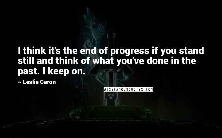 Leslie Caron Quotes: I think it's the end of progress if you stand still and think of what you've done in the past. I keep on.