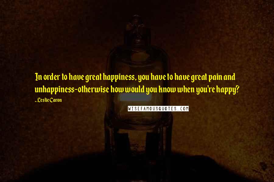 Leslie Caron Quotes: In order to have great happiness, you have to have great pain and unhappiness-otherwise how would you know when you're happy?