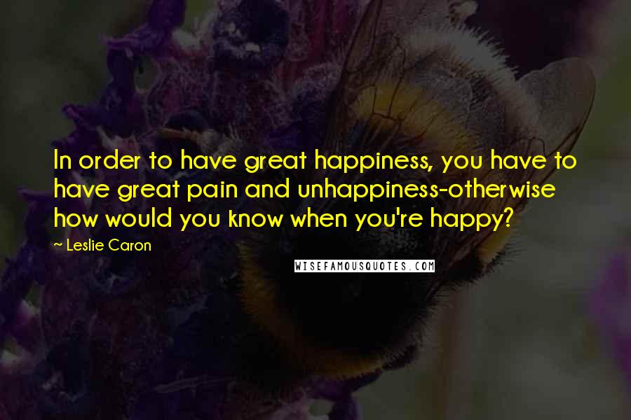 Leslie Caron Quotes: In order to have great happiness, you have to have great pain and unhappiness-otherwise how would you know when you're happy?