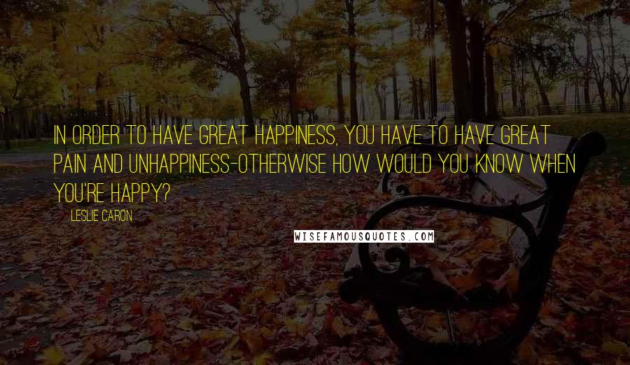 Leslie Caron Quotes: In order to have great happiness, you have to have great pain and unhappiness-otherwise how would you know when you're happy?