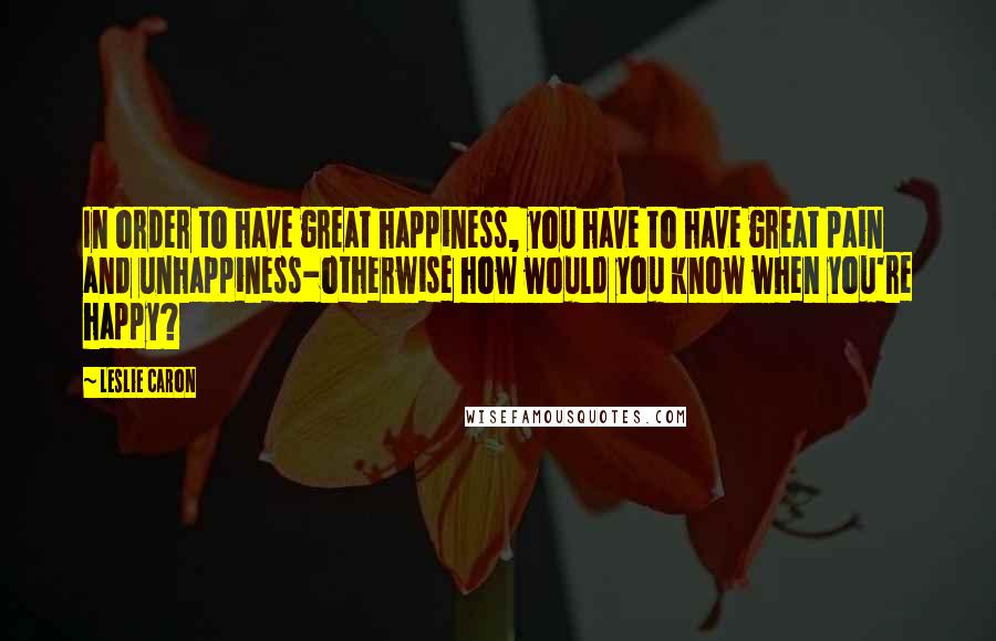 Leslie Caron Quotes: In order to have great happiness, you have to have great pain and unhappiness-otherwise how would you know when you're happy?