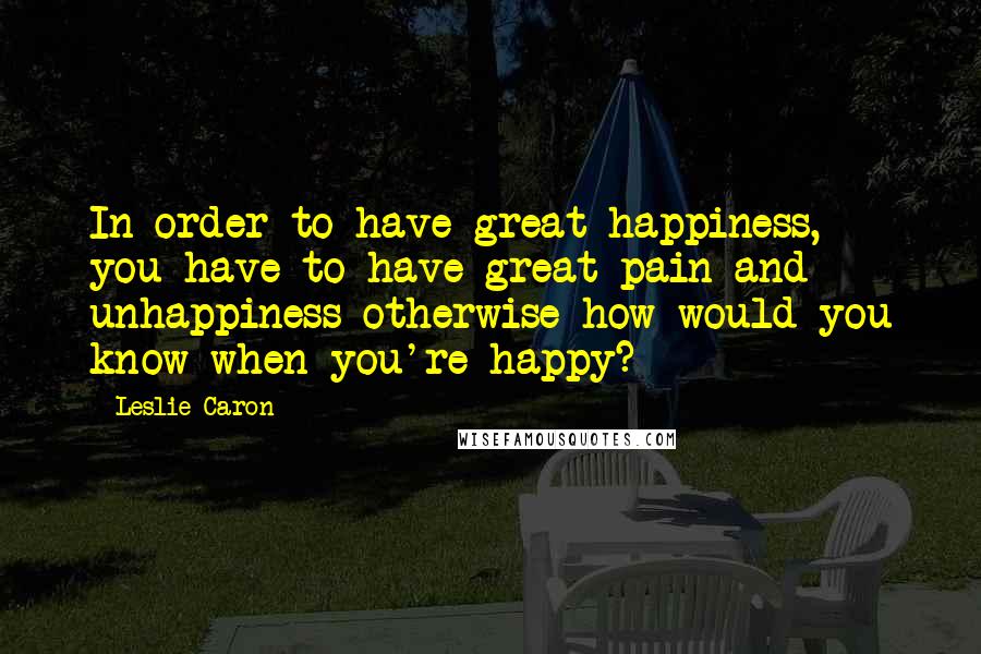 Leslie Caron Quotes: In order to have great happiness, you have to have great pain and unhappiness-otherwise how would you know when you're happy?