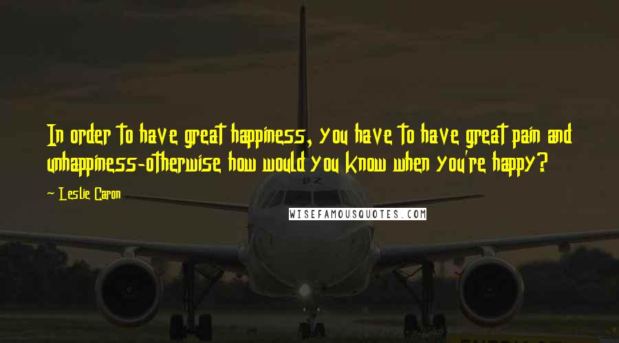 Leslie Caron Quotes: In order to have great happiness, you have to have great pain and unhappiness-otherwise how would you know when you're happy?