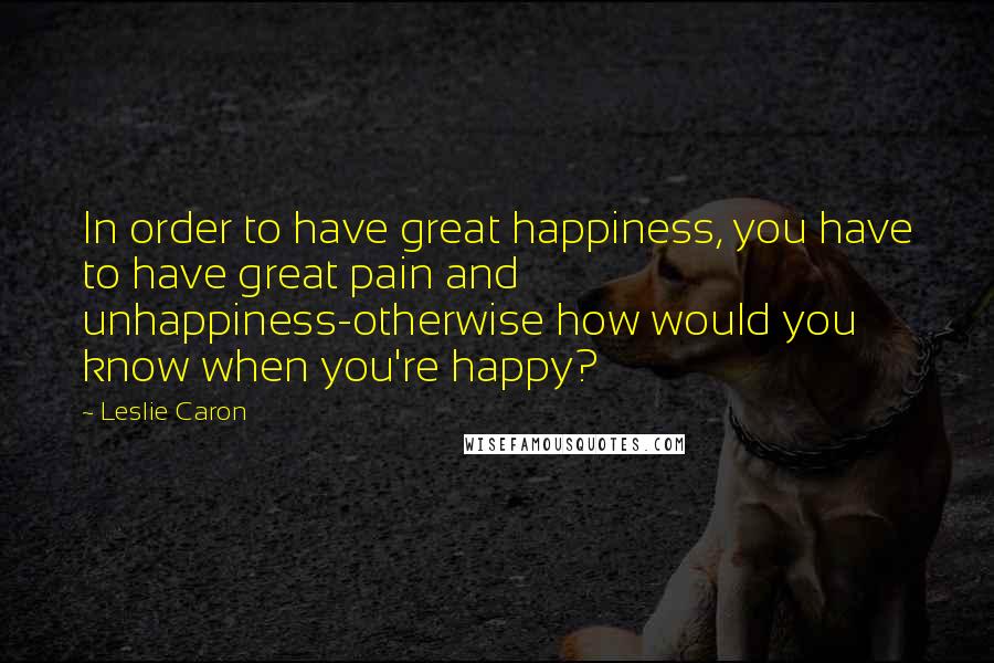 Leslie Caron Quotes: In order to have great happiness, you have to have great pain and unhappiness-otherwise how would you know when you're happy?