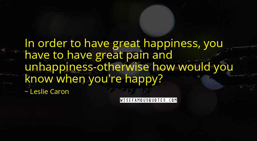 Leslie Caron Quotes: In order to have great happiness, you have to have great pain and unhappiness-otherwise how would you know when you're happy?