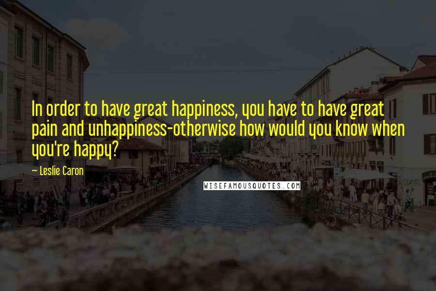 Leslie Caron Quotes: In order to have great happiness, you have to have great pain and unhappiness-otherwise how would you know when you're happy?