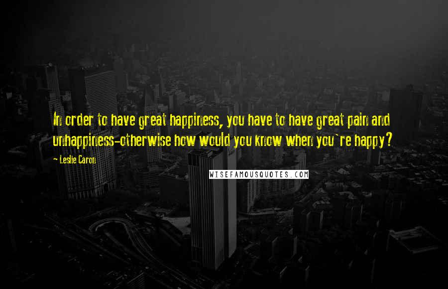 Leslie Caron Quotes: In order to have great happiness, you have to have great pain and unhappiness-otherwise how would you know when you're happy?