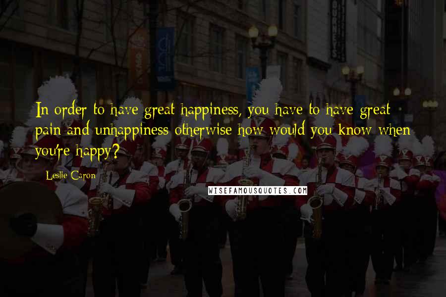 Leslie Caron Quotes: In order to have great happiness, you have to have great pain and unhappiness-otherwise how would you know when you're happy?