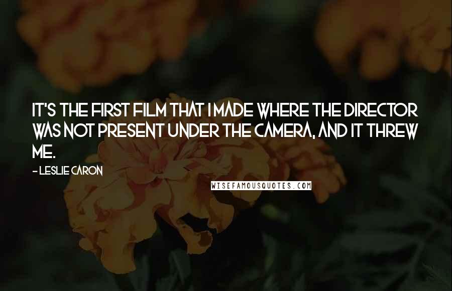 Leslie Caron Quotes: It's the first film that I made where the director was not present under the camera, and it threw me.