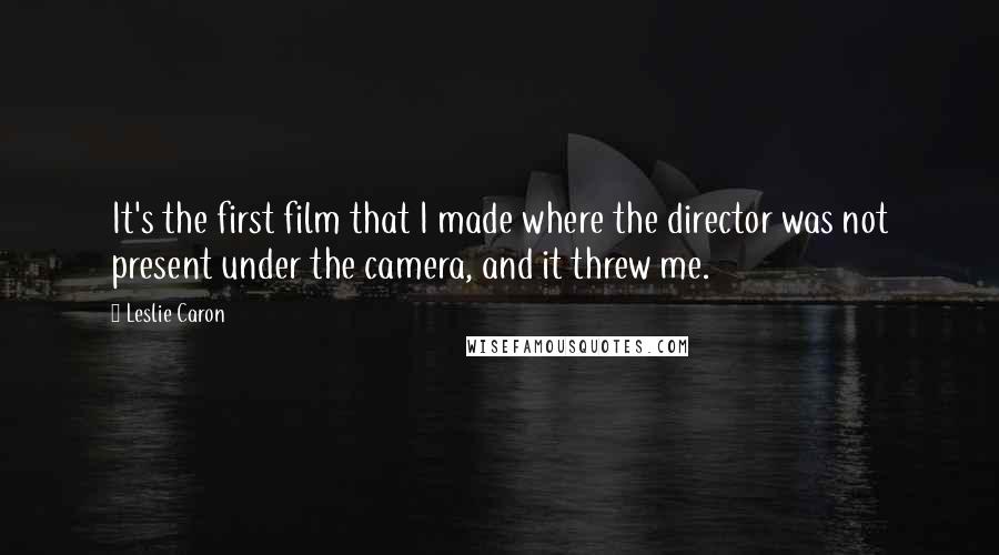 Leslie Caron Quotes: It's the first film that I made where the director was not present under the camera, and it threw me.