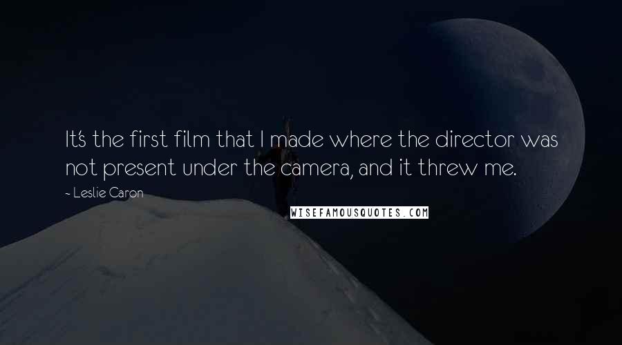 Leslie Caron Quotes: It's the first film that I made where the director was not present under the camera, and it threw me.