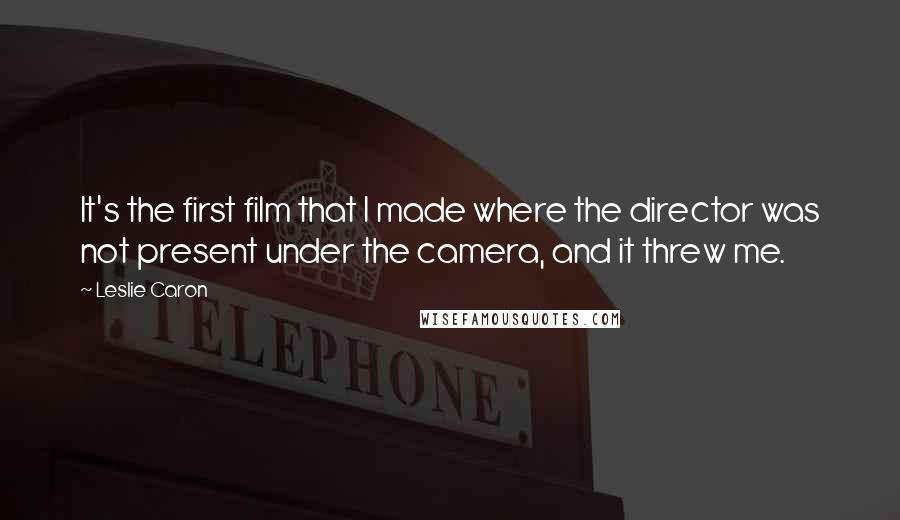 Leslie Caron Quotes: It's the first film that I made where the director was not present under the camera, and it threw me.