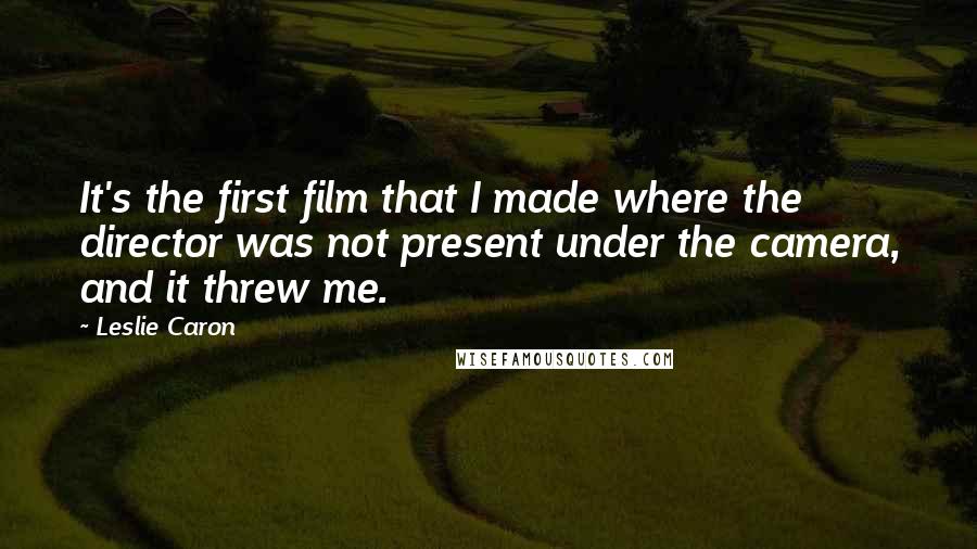 Leslie Caron Quotes: It's the first film that I made where the director was not present under the camera, and it threw me.