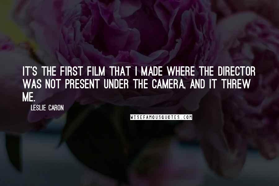 Leslie Caron Quotes: It's the first film that I made where the director was not present under the camera, and it threw me.