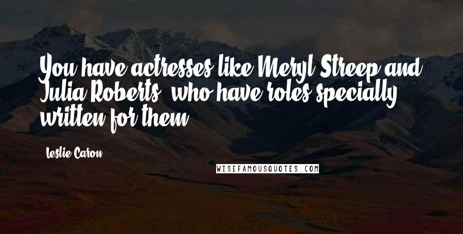 Leslie Caron Quotes: You have actresses like Meryl Streep and Julia Roberts, who have roles specially written for them.