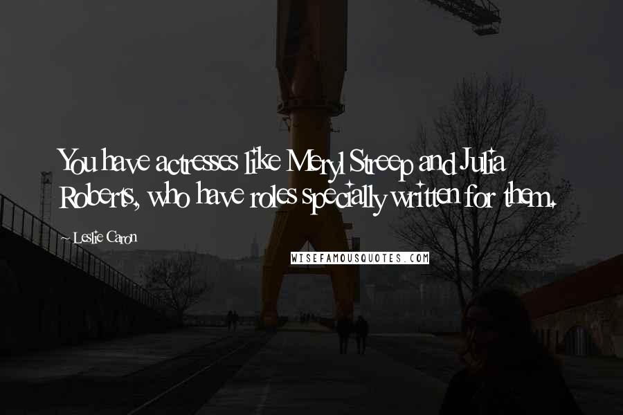 Leslie Caron Quotes: You have actresses like Meryl Streep and Julia Roberts, who have roles specially written for them.