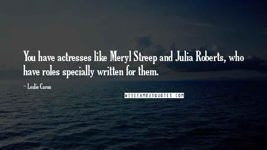 Leslie Caron Quotes: You have actresses like Meryl Streep and Julia Roberts, who have roles specially written for them.