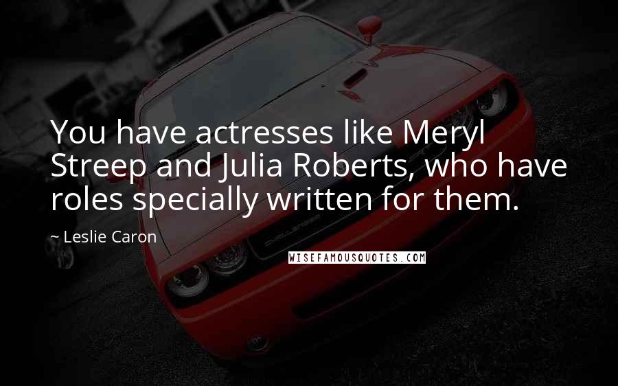 Leslie Caron Quotes: You have actresses like Meryl Streep and Julia Roberts, who have roles specially written for them.