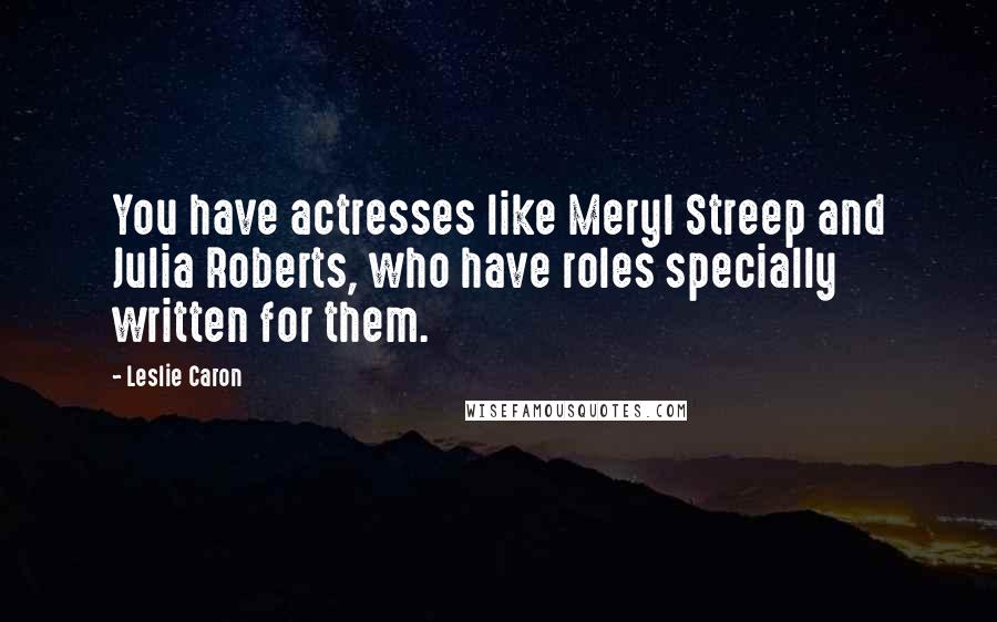 Leslie Caron Quotes: You have actresses like Meryl Streep and Julia Roberts, who have roles specially written for them.