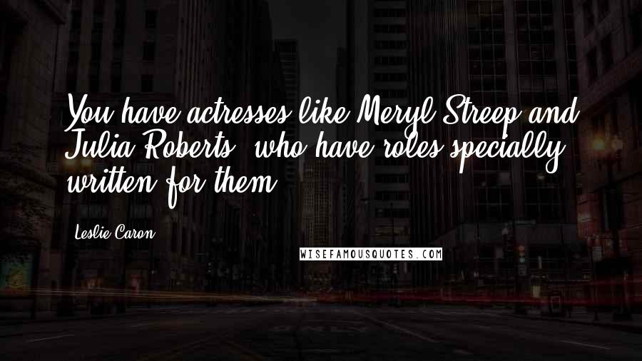 Leslie Caron Quotes: You have actresses like Meryl Streep and Julia Roberts, who have roles specially written for them.