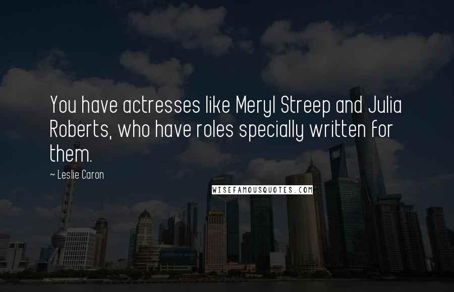 Leslie Caron Quotes: You have actresses like Meryl Streep and Julia Roberts, who have roles specially written for them.