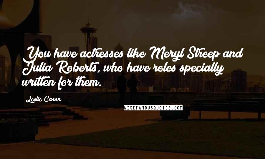 Leslie Caron Quotes: You have actresses like Meryl Streep and Julia Roberts, who have roles specially written for them.