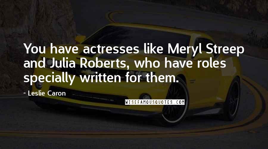 Leslie Caron Quotes: You have actresses like Meryl Streep and Julia Roberts, who have roles specially written for them.