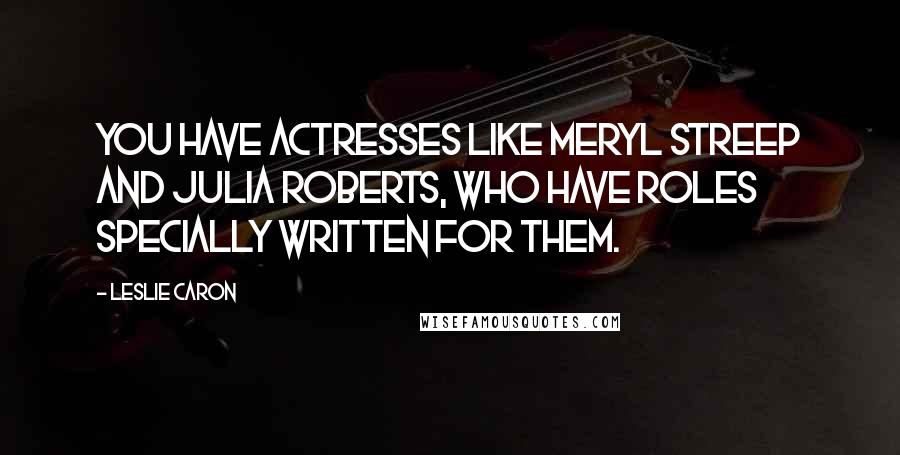 Leslie Caron Quotes: You have actresses like Meryl Streep and Julia Roberts, who have roles specially written for them.