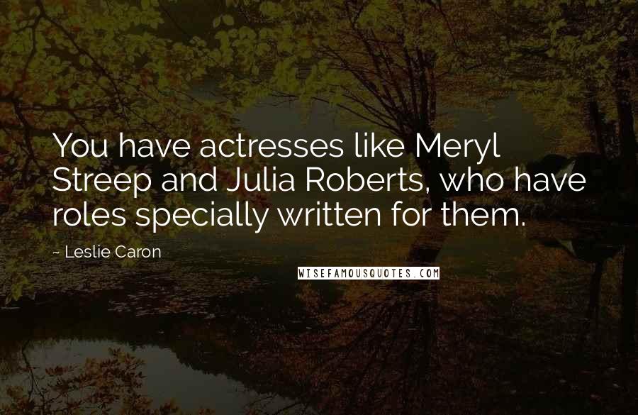 Leslie Caron Quotes: You have actresses like Meryl Streep and Julia Roberts, who have roles specially written for them.