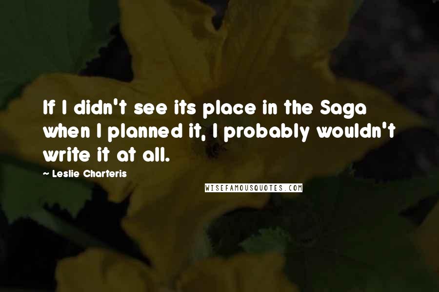 Leslie Charteris Quotes: If I didn't see its place in the Saga when I planned it, I probably wouldn't write it at all.